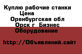 Куплю рабочие станки › Цена ­ 100 000 - Оренбургская обл., Орск г. Бизнес » Оборудование   